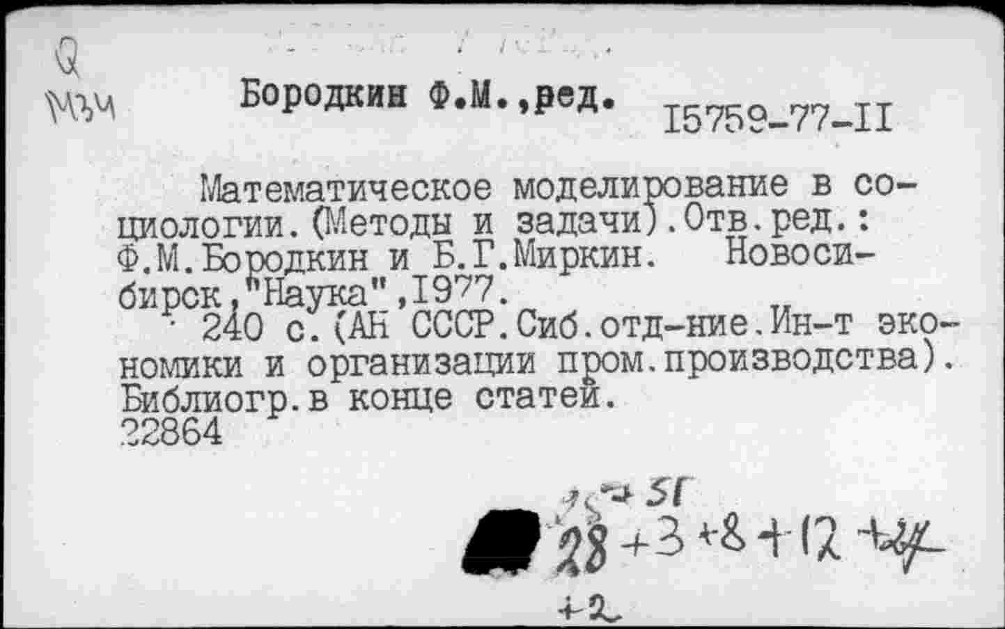 ﻿Бородкин Ф.М.,ред. 1575о_77_11
Математическое моделирование в социологии .(Методы и задачи).Отв.ред.: Ф.М.Бородкин и Б.Г.Миркин. Новосибирск , *’Наука",19^7
■ 240 с.(АН СССР.Сиб.отд-ние.Ин-т эко номики и организации пром.производства) Библиогр.в конце статей.
22864